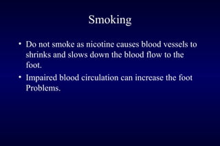 Smoking
• Do not smoke as nicotine causes blood vessels to
shrinks and slows down the blood flow to the
foot.
• Impaired blood circulation can increase the foot
Problems.
 