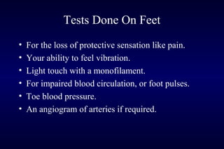 Tests Done On Feet
• For the loss of protective sensation like pain.
• Your ability to feel vibration.
• Light touch with a monofilament.
• For impaired blood circulation, or foot pulses.
• Toe blood pressure.
• An angiogram of arteries if required.
 