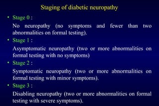 Staging of diabetic neuropathy
• Stage 0 :
No neuropathy (no symptoms and fewer than two
abnormalities on formal testing).
• Stage 1 :
Asymptomatic neuropathy (two or more abnormalities on
formal testing with no symptoms)
• Stage 2 :
Symptomatic neuropathy (two or more abnormalities on
formal testing with minor symptoms).
• Stage 3 :
Disabling neuropathy (two or more abnormalities on formal
testing with severe symptoms).
 