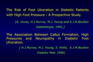 The Risk of Foot Ulceration in Diabetic Patients
with High Foot Pressure : A Prospective Study.
[A. Veves, H.J.Murray, M.J. Young and A.J.M.Boulton
Diabetologia, 1992.]
The Association Between Callus Formation, High
Pressures and Neuropathy in Diabetic Foot
Ulceration.
[ H.J.Murray, M.J. Young, S. Hollis, A.J.M.Boulton
Diabetic Med. 1996]
 