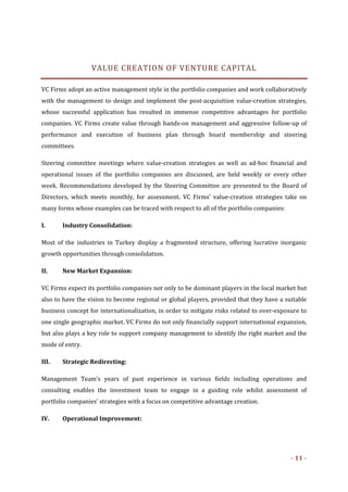  

                   VALUE CREATION OF VENTURE CAPITAL 

VC Firms adopt an active management style in the portfolio companies and work collaboratively 
with  the  management  to  design  and  implement  the  post‐acquisition  value‐creation  strategies, 
whose  successful  application  has  resulted  in  immense  competitive  advantages  for  portfolio 
companies.  VC  Firms  create  value  through  hands‐on  management  and  aggressive  follow‐up  of 
performance  and  execution  of  business  plan  through  board  membership  and  steering 
committees. 

Steering  committee  meetings  where  value‐creation  strategies  as  well  as  ad‐hoc  financial  and 
operational  issues  of  the  portfolio  companies  are  discussed,  are  held  weekly  or  every  other 
week.  Recommendations  developed  by  the  Steering  Committee  are  presented  to  the  Board  of 
Directors,  which  meets  monthly,  for  assessment.  VC  Firms’  value‐creation  strategies  take  on 
many forms whose examples can be traced with respect to all of the portfolio companies:  

I.      Industry Consolidation: 

Most  of  the  industries  in  Turkey  display  a  fragmented  structure,  offering  lucrative  inorganic 
growth opportunities through consolidation.  

II.     New Market Expansion: 

VC Firms expect its portfolio companies not only to be dominant players in the local market but 
also to have the vision to become regional or global players, provided that they have a suitable 
business concept for internationalization, in order to mitigate risks related to over‐exposure to 
one single geographic market. VC Firms do not only financially support international expansion, 
but also plays a key role to support company management to identify the right market and the 
mode of entry. 

III.    Strategic Redirecting: 

Management  Team’s  years  of  past  experience  in  various  fields  including  operations  and 
consulting  enables  the  investment  team  to  engage  in  a  guiding  role  whilst  assessment  of 
portfolio companies’ strategies with a focus on competitive advantage creation. 

IV.     Operational Improvement: 




                                                                                                   ­ 11 ­ 
 