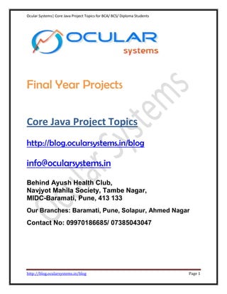 Ocular Systems| Core Java Project Topics for BCA/ BCS/ Diploma Students




Final Year Projects

Core Java Project Topics
http://blog.ocularsystems.in/blog

info@ocularsystems.in
Behind Ayush Health Club,
Navjyot Mahila Society, Tambe Nagar,
MIDC-Baramati, Pune, 413 133
Our Branches: Baramati, Pune, Solapur, Ahmed Nagar
Contact No: 09970186685/ 07385043047




http://blog.ocularsystems.in/blog                                         Page 1
 