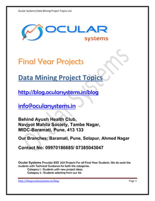 Ocular Systems|Data Mining Project Topics List




Final Year Projects
Data Mining Project Topics
http://blog.ocularsystems.in/blog

info@ocularsystems.in
Behind Ayush Health Club,
Navjyot Mahila Society, Tambe Nagar,
MIDC-Baramati, Pune, 413 133
Our Branches: Baramati, Pune, Solapur, Ahmed Nagar

Contact No: 09970186685/ 07385043047


Ocular Systems Provides IEEE 2011 Projects For all Final Year Students. We do assist the
students with Technical Guidance for both the categories.
       Category 1 : Students with new project ideas.
       Category 2 : Students selecting from our list.

http://blog.ocularsystems.in/blog                                                     Page 1
 