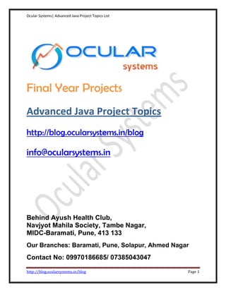 Ocular Systems| Advanced Java Project Topics List




Final Year Projects
Advanced Java Project Topics
http://blog.ocularsystems.in/blog

info@ocularsystems.in




Behind Ayush Health Club,
Navjyot Mahila Society, Tambe Nagar,
MIDC-Baramati, Pune, 413 133
Our Branches: Baramati, Pune, Solapur, Ahmed Nagar
Contact No: 09970186685/ 07385043047

http://blog.ocularsystems.in/blog                   Page 1
 