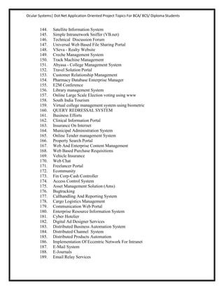 Ocular Systems| Dot Net Application Oriented Project Topics For BCA/ BCS/ Diploma Students


       144.    Satellite Information System
       145.    Simple Intranetwork Sniffer (VB.net)
       146.    Technical Discussion Forum
       147.    Universal Web Based File Sharing Portal
       148.    VSeva - Realty Website
       149.    Creche Management System
       150.    Track Machine Management
       151.    Abyasa - College Management System
       152.    Travel Solution Portal
       153.    Customer Relationship Management
       154.    Pharmacy Database Enterprise Manager
       155.    E2M Conference
       156.    Library management System
       157.    Online Large Scale Election voting using www
       158.    South India Tourism
       159.    Virtual college management system using biometric
       160.    QUERY REDRESSAL SYSTEM
       161.    Business Efforts
       162.    Clinical Information Portal
       163.    Insurance On Internet
       164.    Municipal Administration System
       165.    Online Tender management System
       166.    Property Search Portal
       167.    Web And Enterprise Content Management
       168.    Web Based Purchase Requisitions
       169.    Vehicle Insurance
       170.    Web Chat
       171.    Freelancer Portal
       172.    Ecommunity
       173.    Fin Corp-Cash Controller
       174.    Access Control System
       175.    Asset Management Solution (Ams)
       176.    Bugtracking
       177.    Callhandling And Reporting System
       178.    Cargo Logistics Management
       179.    Communication Web Portal
       180.    Enterprise Resource Information System
       181.    Cyber Hotelier
       182.    Digital Ad Designer Services
       183.    Distributed Business Automation System
       184.    Distributed Channel System
       185.    Distributed Products Automation
       186.    Implementation Of Eccentric Network For Intranet
       187.    E-Mail System
       188.    E-Journals
       189.    Email Relay Services
 