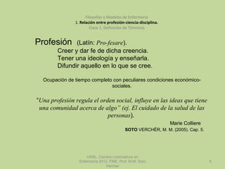 UNSL. Carrera Licenciatura en
Enfermería 2012. FME. Prof. M.M. Soto
Vercher
6
Filosofías y Modelos de Enfermería
1. Relación entre profesión-ciencia-disciplina.
Clase 1. Definición de Términos
Profesión (Latín: Pro-fesare).
Creer y dar fe de dicha creencia.
Tener una ideología y enseñarla.
Difundir aquello en lo que se cree.
Ocupación de tiempo completo con peculiares condiciones económico-
sociales.
“Una profesión regula el orden social, influye en las ideas que tiene
una comunidad acerca de algo” (ej. El cuidado de la salud de las
personas).
Marie Colliere
SOTO VERCHÉR, M. M. (2005). Cap. 5.
 