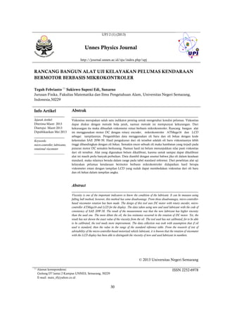 30
UPJ 2 (1) (2013)
Unnes Physics Journal
http://journal.unnes.ac.id/sju/index.php/upj
RANCANG BANGUN ALAT UJI KELAYAKAN PELUMAS KENDARAAN
BERMOTOR BERBASIS MIKROKONTROLER
Teguh Febrianto 
Sukiswo Supeni Edi, Sunarno
Jurusan Fisika, Fakultas Matematika dan Ilmu Pengetahuan Alam, Universitas Negeri Semarang,
Indonesia,50229
Info Artikel
________________
Sejarah Artikel:
Diterima Maret 2013
Disetujui Maret 2013
Dipublikasikan Mei 2013
________________
Keywords:
micro-controller; lubricants;
rotational viscometer
____________________
Abstrak
___________________________________________________________________
Viskositas merupakan salah satu indikator penting untuk mengetahui kondisi pelumas. Viskositas
dapat diukur dengan metode bola jatuh, namun metode ini mempunyai kekurangan. Dari
kekurangan itu maka dibuatlah viskometer rotasi berbasis mikrokontroler. Rancang bangun alat
ini menggunakan motor DC dengan rotary encoder, mikrokontroler ATMega16 dan LCD
sebagai tampilannya. Pengambilan data menggunakan oli baru dan oli bekas dengan kode
kekentalan SAE 20W-50. Hasil pengukuran dari oli tersebut adalah oli baru viskositasnya lebih
tinggi dibandingkan dengan oli bekas. Semakin encer sebuah oli maka hambatan yang terjadi pada
putaran motor DC semakin berkurang. Namun hasil ini belum menunjukkan nilai pasti viskositas
dari oli tersebut. Alat yang digunakan belum dikalibrasi, karena untuk sampai dapat dikalibrasi
alat ini masih perlu banyak perbaikan. Data diambil dengan asumsi bahwa jika oli dalam keadaan
standard, maka nilainya berada dalam range pada tabel standard referensi. Dari penelitian alat uji
kelayakan pelumas kendaraan bermotor berbasis mikrokontroler didapatkan hasil berupa
viskometer rotasi dengan tampilan LCD yang sudah dapat membedakan viskositas dari oli baru
dan oli bekas dalam tampilan angka.
Abstract
___________________________________________________________________
Viscosity is one of the important indicators to know the condition of the lubricant. It can be measure using
falling ball method, however, this method has some disadvantage. From those disadvantages, micro-controller-
based viscometer rotation has been made. The design of this tool uses DC motor with rotary encoder, micro-
controller ATMega16 and LCD for the display. The data taken using new and used lubricant with the code of
consistency of SAE 20W-50. The result of the measurement was that the new lubricant has higher viscosity
than the used one. The more dilute the oil, the less resistance occurred in the rotation of DC motor. Yet, the
result has not shown the exact value of the viscosity from the oil. The tool used has not calibrated, for to be able
to be calibrated, the tool needs more improvement. The data collection was took with assumption that if oil
used is standard, then the value in the range of the standard reference table. From the research of test of
advisability of the micro-controller-based motorized vehicle lubricant, it is known that the rotation of viscometer
with the LCD display has been able to distinguish the viscosity of new and used lubricant in numbers.
© 2013 Universitas Negeri Semarang

Alamat korespondensi:
Gedung D7 lantai 2 Kampus UNNES, Semarang, 50229
E-mail: matz_tf@yahoo.co.id
ISSN 2252-6978
 