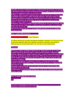 subordine, precum si a folosirii corecte a echipamentelor de protectie, am constatat
ca dl Popescu Andrei, incadrat in functia de muncitor calificat, a inceput programul
de lucru in echipament neadecvat activitatii sale.
Dl Popescu Andrei nu purta combinezonul si cizmele de protectie si efectua lucrari
la instalatia electrica fara a utiliza manusile izolatoare. Mai mult, dansul avea
atributii in verificarea si asigurarea mediului uscat in care trebuie sa functioneze
sursele de alimentare ale instalatiilor. De asemenea, am constatat prezenta in
incapere a unui recipient cu apa.
Dl Popescu Andrei nu a remediat imediat deficientele pe care le-am constatat, motiv
pentru care la orele 11,00 acesta s-a aflat in pericolul de a produce un accident de
munca prin electrocutare.
Fata de cele relatate mai sus, va rog sa dispuneti masurile pe care le considerati
corespunzatoare.
Data: 1 aprilie 2004 Semnatura ....................
2. Convocarea salariatului ? etapa obligatorie
In vederea desfasurarii cercetarii disciplinare prealabile, salariatul va fi convocat in scris
de persoana imputernicitade catre angajator sa realizeze cercetarea, precizandu-se
obiectul, data, ora si locul intrevederii - art. 267 alin. (2) din Codul muncii.
Convocare
Dl Popescu Andrei, domiciliat in Bucuresti, str. Spatarului nr. 6, ap. 2, sector 2,
ocupand functia de electromecanic in cadrul sectiei instalatii si echipamente
electrice, salariat al S.C. Image Construct S.R.L. in baza Contractului individual de
munca nr. 56 incheiat la data de 1 decembrie 1995, este convocat sa se prezinte in
sala de consiliu a intreprinderii la data de 15 aprilie 2004, orele 16.00, in vederea
cercetarii disciplinare.
Cercetarea disciplinara se realizeaza ca urmare a nerespectarii normelor de
protectie a muncii prin utilizarea echipamentului de protectie si a echipamentului
individual de lucru.
Salariatul va putea fi insotit de catre un reprezentant al organizatiei sindicale
constituite la nivelul unitatii.
La intrevedere vor mai participa dl Popa Ion, sef de sectie, si dna Elena Pavelescu,
director executiv.
Data: 10 aprilie 2004 Director executiv,
...........................
L.S.
Am luat la cunostintade prezenta convocare ...........................................................
(semnatura salariatului convocat si data)
 