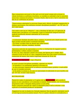 Daca comunicarea convocarii se face prin serviciul postei romane prin scrisoare cu
valoare declarata cu confirmare de primire, se considera ca salariatul a luat la cunostinta
numai daca semneaza de primire. In aceasta situatie, data la care a luat la cunostinta este
data de pe confirmarea de primire.
"Neprezentarea salariatului la convocare faraun motiv obiectiv da dreptul angajatorului sa
dispuna sanctionarea, fara realizarea cercetarii disciplinare prealabile" - art. 267 alin. (3)
din Codul muncii.
Care motive sunt sau nu "obiective" - este o chestiune de fapt care va fi apreciata de
instanta daca concedierea va fi contestata. Legea nu limiteazala categoria motivelor
medicale justificarile absentei salariatului de la convocare.
Alte motive:
- evenimentele familiale deosebite (deces, nastere), in general acele situatii pentru care
legea acorda concedii pentru evenimente deosebite;
- caz fortuit: accident rutier pe drumul spre sediul unitatii;
- forta majora: cutremur, inundatie, incendiu.
Aprecierea motivelor de neprezentare se va face cu intelepciune de angajator pentru a
preintampina o solutie contrara a instantei.
In orice caz, daca salariatul a primit convocarea, dar lipseste pur si simplu, fara a
comunica in nici un fel de ce o face, angajatorul poate trece fara ezitare la desfacerea
contractului de munca, bine inteles respectand termenul de 30 de zile.
3. Ascultarea salariatului ? etapa obligatorie
In cursul cercetarii disciplinare prealabile, salariatul are dreptul:
- sa formuleze si sa sustinatoate apararile in favoarea sa;
- sa ofere persoanei imputernicite sa realizeze cercetarea tuturor probelor si motivatiilor
pe care le considera necesare;
- sa fie asistat, la cererea sa, de catre un reprezentant al sindicatului al carui membru este
(art. 267 alin. (4) din Codul muncii).
RECOMANDARE
Punctul de vedere al salariatului va fi cuprins intr-un proces-verbal, util ca proba in
ipoteza in care concedierea va fi contestata in instanta. Pentru aceasta, este recomandabila
inregistrarea audio a intregului dialog purtat cu acest prilej.
Pentru conturarea punctului de vedere al salariatului poate fi util sa solicitati o nota
explicativa la momentul producerii incidentului.
Angajatorul nu este in situatia de a formula raspunsuri fata de apararile salariatului sau de
a-l convinge pe acesta de justetea masurii. Nu se va purta o discutie in contradictoriu, ci
 