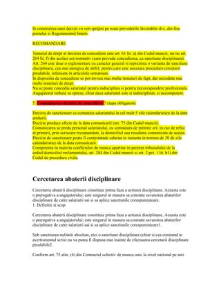 In construirea unei decizii va veti sprijini pe toate prevederile favorabile dvs. din fisa
postului si Regulamentul Intern.
RECOMANDARE
Temeiul de drept al deciziei de concediere este art. 61 lit. a) din Codul muncii, iar nu art.
264 lit. f) din acelasi act normativ (care prevede concedierea, ca sanctiune disciplinara).
Art. 264 este doar o reglementare cu caracter general si reprezinta o varianta de sanctiune
disciplinara, cea mai energica de altfel, pentru care este necesara procedura cercetarii
prealabile, infatisata in articolele urmatoare.
In dispozitia de concediere se pot invoca mai multe temeiuri de fapt, dar niciodata mai
multe temeiuri de drept.
Nu se poate concedia salariatul pentru indisciplina si pentru necorespundere profesionala.
Angajatorul trebuie sa opteze, chiar daca salariatul este si indisciplinat, si necompetent.
5. Comunicarea deciziei de concediere ? etapa obligatorie
Decizia de sanctionare se comunica salariatului in cel mult 5 zile calendaristice de la data
emiterii.
Decizia produce efecte de la data comunicarii (art. 75 din Codul muncii).
Comunicarea se preda personal salariatului, cu semnatura de primire ori; in caz de refuz
al primirii, prin scrisoare recomandata, la domiciliul sau resedinta comunicata de acesta.
Decizia de sanctionare poate fi contestatade salariat in instanta in termen de 30 de zile
calendaristice de la data comunicarii.
Competenta in materia conflictelor de munca apartine in prezent tribunalului de la
sediul/domiciliul reclamantului, art. 284 din Codul muncii si art. 2 pct. 1 lit. b1) din
Codul de procedura civila.
Cercetarea abaterii disciplinare
Cercetarea abaterii disciplinare constituie prima faza a actiunii disciplinare. Aceasta este
o prerogativa a angajatorului; este singurul in masura sa constate savarsirea abaterilor
disciplinare de catre salariatii sai si sa aplice sanctiunile corespunzatoare.
1. Definitie si scop
Cercetarea abaterii disciplinare constituie prima faza a actiunii disciplinare. Aceasta este
o prerogativa a angajatorului; este singurul in masura sa constate savarsirea abaterilor
disciplinare de catre salariatii sai si sa aplice sanctiunile corespunzatoare1.
Sub sanctiunea nulitatii absolute, nici o sanctiune disciplinara (chiar si cea constand in
avertismentul scris) nu va putea fi dispusa mai inainte de efectuarea cercetarii disciplinare
prealabile2.
Conform art. 75 alin. (6) din Contractul colectiv de munca unic la nivel national pe anii
 