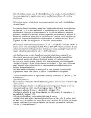 Prin referatul de sesizare orice alt salariat (de obicei seful ierarhic al autorului abaterii)
sesizeaza angajatorul in legatura cu savarsirea unei fapte considerata a fi o abatere
disciplinara.
Referatul de sesizare trebuie depus la registratura unitatii in cel mult 6 luni de la data
savarsirii faptei.
Precizam ca abaterile disciplinare, ca de altfel si sanctiunile aplicabile trebuie cuprinse,
conform art. 258 lit. f) din Codul muncii in regulamentul intern. Sunt si unele abateri
disciplinare la care legea se refera expres cum ar fi cele legate incalcarea demnitatii
personale a angajatilor prin crearea de medii degradante, de intimidare, de ostilitate, de
umilire sau ofensatoare, prin actiuni de discriminare asa cum sunt ele definite prin lege,
pentru care trebuie stabilite sanctiuni corespunzatoare, in conformitate cu art. 12 din
Legea nr. 202/2002 privind egalitatea de sanse intre femei si barbati.
De asemenea, mentionam ca in conformitate cu art. 31 alin. (3) din Contractul colectiv de
munca unic la nivel national pe anii 2007-2010 nr. 2895/2006 refuzul salariatului de a se
supune examinarilor medicale constituie abatere disciplinara; aceasta prevedere priveste
fiecare salariat din tara in temeiul art. 247 din Codul muncii.
Alte faptele concrete ar putea fi catalogate ca abateri disciplinare: intarzierile sau
absentele de la program, consumul de bauturi alcoolice in timpul programului sau
prezentarea la serviciu sub influenta alcoolului, fumatul in locurile nepermise,
nerespectarea regulilor privind sanatatea si securitatea in munca, insubordonarea etc.
Angajatorul va putea califica, prin regulament, unele abateri ca fiind grave, si chiar va
putea prestabili prin regulamentul intern o anumita sanctiune disciplinara pentru o
anumita abatere disciplinara4.
Insa daca abaterile disciplinare se prestabilesc de catre angajator si se cuprind in
Regulamentul intern, nu la fel stau lucrurile in cazul sanctiunilor disciplinare.
Acestea doar trebuie reluate in regulamentul intern din enumerarea art. 264 alin. (1) din
Codul muncii:
a) avertismentul scris;
b) suspendarea contractului individual de munca pentru o perioada ce nu poate depasi 10
zile lucratoare;
c) retrogradarea din functie, cu acordarea salariului corespunzator functiei in care s-a
dispus retrogradarea, pentru o durata ce nu poate depasi 60 de zile;
d) reducerea salariului de baza pe o durata de 1-3 luni cu 5-10%;
e) reducerea salariului de baza si/sau, dupa caz, si a indemnizatiei de conducere pe o
perioada de 1-3 luni cu 5-10%;
f) desfacerea disciplinara a contractului individual de munca.
Angajatorul nu poate aplica o alta sanctiune disciplinara in afara celor de mai sus si nici
nu poate inscrie in regulamentul intern alte asemenea sanctiuni. Un alt regim sanctionator
se poate stabili doar prin statute profesionale aprobate prin lege speciala, conform art.
264 alin. (2) din Codul munci5.
 