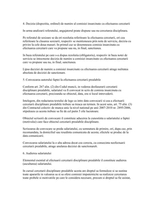 4. Decizia (dispozitia, ordinul) de numire al comisiei insarcinate cu efectuarea cercetarii
In urma analizarii referatului, angajatorul poate dispune sau nu cercetarea disciplinara.
Pe referatul de sesizare se da ori rezolutia referitoare la efectuarea cercetarii, ori cea
referitoare la clasarea sesizarii, respectiv se mentioneaza prin nota de serviciu, decizia cu
privire la cele doua masuri. In primul caz se desemneaza comisia insarcinata cu
efectuarea cercetarii care va propune sau nu, in final, sanctiunea.
In baza referatului pe care s-a dispus rezolutia (obligatoriu), respectiv in baza notei de
serviciu se intocmeste decizia de numire a comisiei insarcinate cu efectuarea cercetarii
care va propune sau nu, in final, sanctiunea.
Lipsa deciziei de numire a comisiei insarcinate cu efectuarea cercetarii atrage nulitatea
absoluta de deciziei de sanctionare.
5. Convocarea autorului faptei la efectuarea cercetarii prealabile
Conform art. 267 alin. (2) din Codul muncii, in vederea desfasurarii cercetarii
disciplinare prealabile, salariatul va fi convocat in scris de comisia insarcinata cu
efectuarea cercetarii, precizandu-se obiectul, data, ora si locul intrevederii.
Intelegem, din redactarea textului de lege ca intre data convocarii si cea a efectuarii
cercetarii disciplinare prealabile trebuie sa treaca un termen. In acest sens, art. 75 alin. (3)
din Contractul colectiv de munca unic la nivel national pe anii 2007-2010 nr. 2895/2006,
stipuleaza ca acesta trebuie sa fie de cel putin 5 zile lucratoare.
Obiectul scrisorii de convocare il constituie aducerea la cunostinta a salariatului a faptei
(motivului) care face obiectul cercetarii prealabile disciplinare.
Scrisoarea de convocare se preda salariatului, cu semnatura de primire, ori, dupa caz, prin
recomandata, la domiciliul sau resedinta comunicata de acesta; efectele se produc de la
data comunicarii.
Convocarea salariatului la o alta adresa decat cea corecta, cu consecinta neefectuarii
cercetarii prealabile, atrage anularea deciziei de sanctionare6.
6. Audierea salariatului
Elementul esential al efectuarii cercetarii disciplinare prealabile il constituie audierea
(ascultarea) salariatului.
In cursul cercetarii disciplinare prealabile acesta are dreptul sa formuleze si sa sustina
toate apararile in valoarea sa si sa ofere comisiei imputernicite sa realizeze cercetarea
toate probele si motivatiile pe care le considera necesare, precum si dreptul sa fie asistat,
 