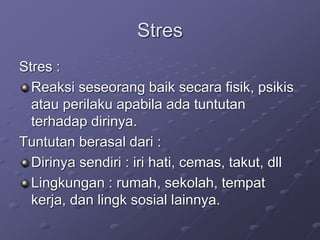 Stres
Stres :
Reaksi seseorang baik secara fisik, psikis
atau perilaku apabila ada tuntutan
terhadap dirinya.
Tuntutan berasal dari :
Dirinya sendiri : iri hati, cemas, takut, dll
Lingkungan : rumah, sekolah, tempat
kerja, dan lingk sosial lainnya.
 