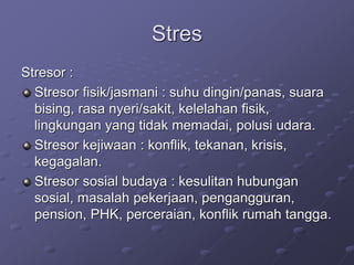 Stres
Stresor :
Stresor fisik/jasmani : suhu dingin/panas, suara
bising, rasa nyeri/sakit, kelelahan fisik,
lingkungan yang tidak memadai, polusi udara.
Stresor kejiwaan : konflik, tekanan, krisis,
kegagalan.
Stresor sosial budaya : kesulitan hubungan
sosial, masalah pekerjaan, pengangguran,
pension, PHK, perceraian, konflik rumah tangga.
 