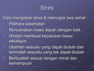 Stres
Cara mengatasi stres & mencapai jiwa sehat :
1. Pelihara kesehatan
2. Rencanakan masa depan dengan baik
3. Hindari membuat keputusan besar
sekaligus
4. Ubahlah sesuatu yang dapat diubah dan
terimalah sesuatu yang tak dapat diubah
5. Berbuatlah sesuai dengan minat dan
kemampuan
 