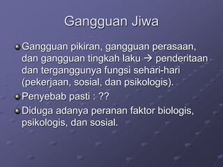 Gangguan Jiwa
Gangguan pikiran, gangguan perasaan,
dan gangguan tingkah laku  penderitaan
dan terganggunya fungsi sehari-hari
(pekerjaan, sosial, dan psikologis).
Penyebab pasti : ??
Diduga adanya peranan faktor biologis,
psikologis, dan sosial.
 