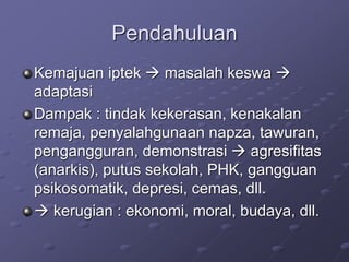 Pendahuluan
Kemajuan iptek  masalah keswa 
adaptasi
Dampak : tindak kekerasan, kenakalan
remaja, penyalahgunaan napza, tawuran,
pengangguran, demonstrasi  agresifitas
(anarkis), putus sekolah, PHK, gangguan
psikosomatik, depresi, cemas, dll.
 kerugian : ekonomi, moral, budaya, dll.
 