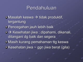 Pendahuluan
Masalah keswa  tidak produktif,
tergantung
Pencegahan jauh lebih baik
 Kesehatan jiwa : dipahami, dikenali,
ditangani dg baik dan segera
Masih kurang pemahaman ttg keswa
Kesehatan jiwa ~ ggn jiwa berat (gila)
 