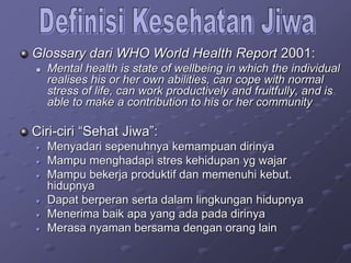 Glossary dari WHO World Health Report 2001:
 Mental health is state of wellbeing in which the individual
realises his or her own abilities, can cope with normal
stress of life, can work productively and fruitfully, and is
able to make a contribution to his or her community
Ciri-ciri “Sehat Jiwa”:
♥ Menyadari sepenuhnya kemampuan dirinya
♥ Mampu menghadapi stres kehidupan yg wajar
♥ Mampu bekerja produktif dan memenuhi kebut.
hidupnya
♥ Dapat berperan serta dalam lingkungan hidupnya
♥ Menerima baik apa yang ada pada dirinya
♥ Merasa nyaman bersama dengan orang lain
 