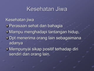 Kesehatan Jiwa
Kesehatan jiwa
Perasaan sehat dan bahagia
Mampu menghadapi tantangan hidup,
Dpt menerima orang lain sebagaimana
adanya
Mempunyai sikap positif terhadap diri
sendiri dan orang lain.
 