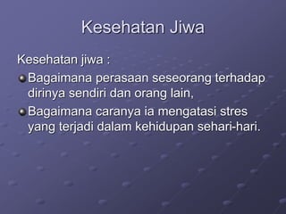 Kesehatan Jiwa
Kesehatan jiwa :
Bagaimana perasaan seseorang terhadap
dirinya sendiri dan orang lain,
Bagaimana caranya ia mengatasi stres
yang terjadi dalam kehidupan sehari-hari.
 