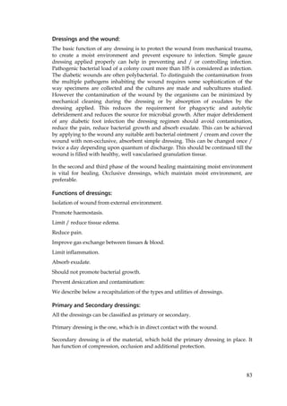 83
Dressings and the wound:
The basic function of any dressing is to protect the wound from mechanical trauma,
to create a moist environment and prevent exposure to infection. Simple gauze
dressing applied properly can help in preventing and / or controlling infection.
Pathogenic bacterial load of a colony count more than 105 is considered as infection.
The diabetic wounds are often polybacterial. To distinguish the contamination from
the multiple pathogens inhabiting the wound requires some sophistication of the
way specimens are collected and the cultures are made and subcultures studied.
However the contamination of the wound by the organisms can be minimized by
mechanical cleaning during the dressing or by absorption of exudates by the
dressing applied. This reduces the requirement for phagocytic and autolytic
debridement and reduces the source for microbial growth. After major debridement
of any diabetic foot infection the dressing regimen should avoid contamination,
reduce the pain, reduce bacterial growth and absorb exudate. This can be achieved
by applying to the wound any suitable anti bacterial ointment / cream and cover the
wound with non-occlusive, absorbent simple dressing. This can be changed once /
twice a day depending upon quantum of discharge. This should be continued till the
wound is filled with healthy, well vascularised granulation tissue.
In the second and third phase of the wound healing maintaining moist environment
is vital for healing. Occlusive dressings, which maintain moist environment, are
preferable.
Functions of dressings:
Isolation of wound from external environment.
Promote haemostasis.
Limit / reduce tissue edema.
Reduce pain.
Improve gas exchange between tissues & blood.
Limit inflammation.
Absorb exudate.
Should not promote bacterial growth.
Prevent desiccation and contamination:
We describe below a recapitulation of the types and utilities of dressings.
Primary and Secondary dressings:
All the dressings can be classified as primary or secondary.
Primary dressing is the one, which is in direct contact with the wound.
Secondary dressing is of the material, which hold the primary dressing in place. It
has function of compression, occlusion and additional protection.
 