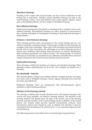84
Absorbent dressings:
Flooding of the wound with wound exudate can have serious implication for the
healing due to maceration. Therefore proper absorbent dressing can help in the
wound healing. Cotton, wool, polyurethane foam, pectin, gelatin, alginate, karaya
gum, carboxymethylcellulose, are the examples of absorbent dressings.
Non-adherent dressings:
Simple gauze impregnated with paraffin or petroleum jelly is routinely used as non-
adherent dressing. Non-adherent dressings are either occlusive & semi-occlusive;
they could be hydrophilic & hydrophobic consisting of hydrocolloid & hydrogel or
bioabsorbables.
Occlusive / Semi Occlusive dressings:
These dressing provide moist environment for the wound healing and are very
useful in minimally exudating wounds. Various types of adherent film dressings are
examples of this type of dressings. These types of the dressings can promote bacterial
growth and can cause maceration. The advantages of occlusive dressings are that it
reduces pain, facilitates rapid healing, helps the process of autolytic debridement,
helps increased granulation and reduces friction. The disadvantages of occlusive
dressings are maceration, accumulation of pus, adherence to healthy tissue, increased
number of bacteria in the wound and may promote anaerobic growth.
Hydrocolloid dressings:
These dressings combine the functions of occlusive and absorbent dressings. These
dressings increase epithelialization by 30 to 36%. The examples are Intrasite Gel /
Duoderm.
Bio-absorbable materials:
This includes gelatin, collagen and oxidised cellulose. Collagen granules and sheets
have been used as biological dressing. Calcium alginate dressings from seaweeds
have been used effectively.
Medicated dressings: These are impregnated with chemotherapeutic agents,
antibiotics or other sterilising solutions.
Selection of the Dressing material:
The dressing in diabetic foot wounds should be done with minimal damage to the
wound and using available, cost effective dressing material. The selection of the
dressing material will depend upon the type of the wound, cost of the dressing
material, expected duration of the wound healing and the availability of the trained
person. Any material which prevents bacterial contamination, enhances moist
environment, reduces pain should be used. In diabetic foot infection it must be
remembered that off loading of the affected foot is a very important adjuvant to the
wound dressing.
The following protocol can be followed for wound dressings in general terms:
 