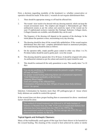 85
First, a decision regarding modality of the treatment i.e. whether conservative or
operative should be made. If the ulcer / wounds do not require debridement then:
1. There should be appropriate strategy to off load the affected foot.
2. The wound / ulcer needs to be dressed with any dressing material, which can keep the
wound environment moist. The simplest and cheapest is Metronidazole gel. Other
antibacterial creams as per the culture and sensitivity report of the wound can be
used. If sophisticated occlusive materials like Hydrogel, Kaltostat, Collagen sheets,
Collagen Granules are available, and affordable they can be used.
3. The frequency of the dressing will depend on the quantum of the discharge. In the
initial phases the quantum is more, necessitating every day dressing.
4. The dressing should be done till the wound fully epithelializes. If the wound requires
debridement then after total / complete debridement based on anatomical principles,
the wound dressing should be done as follows:
A. On the operation table, simple paraffin gauze soaked in either very dilute 1 to 2%
Povidone Iodine should be used to gently pack / cover the wound.
B. This dressing should be opened after 24 to 48 hours. It should be irrigated with saline.
An antibacterial ointment as per the culture and sensitivity report should be used.
C. This should be continued till the early granulation is seen. This usually takes 7 to 10
days.
Infection: Colonisation by bacteria more than 105 pathogens/gm of tissue where
body defenses are unable to control the spread.
If the wound does not show proper healing then re assessment for above mentioned
factors should be done.
Topical Agents and Antiseptic Cleansers:
Many of the traditionally used agents of this type have been shown to be harmful to
the wound healing. The cleaning of the wound is best achieved by saline or sterile
You can put anything on the wound except the patient's weight. Off load,
off load, off load!!!!!!!!!!
For proper wound healing following factors are of paramount importance:
Total Debridement preferably at the first time
Adequate Blood Supply
Total off Loading of the Affected Foot
Colonisation of bacteria less than 105/gm of tissue where body defenses
control the spread.
This method of wound treatment was followed in All India Institute of
Diabetes in Mumbai from Jan 1986. 4129 cases of complicated diabetic foot
infections have been treated from Jan 1986 to Jan 1999 by the
abovementioned method of dressing. The foot salvage rate of 91.2% was
achieved in this institute, by Bal et al.
 