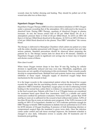 87
wounds clean for further dressing and healing. They should be pulled out of the
wound area after two or three days.
Hyperbaric Oxygen Therapy:
Hyperbaric Oxygen Therapy (HBO) involves intermittent inhalation of 100% Oxygen
under a pressure exceeding that of the atmosphere. O2 is delivered to the tissues in
dissolved form. During HBO Therapy, quantum of dissolved Oxygen in plasma
increases. At rest, the tissues extract 6ml of O2 per 100ml blood. On air at 1
atmospheric pressure there is 0.3ml of O2 per 100ml blood. At 2ATA on 100% O2
there is 4.3ml per 100ml blood dissolved in the plasma. At 3ATA on 100% O2 there is
6.5ml per 100ml blood dissolved in the plasma. Thus HBO “arterialises” the venous
blood.
The therapy is delivered in Monoplace Chambers which admit one patient at a time
with the entire chamber pressurized with Oxygen. It is less expensive but can't take
serious patients. Standard precautions should be observed about preparing the
patients for it. The therapy session lasts for about 60 to 90 minutes. Addition of
Hyperbaric Oxygen results in significant cost savings due to lesser stay in hospital
and shorter course of illness.
How does it work?
When tissue Oxygen tension drops to less than 30 mm Hg, healing by cellular
division is significantly reduced and may even stop. Fibroblasts, angioblasts, and
leucocytes are not capable of functioning in this environment. These wounds usually
develop in compromised hosts. Multiple local and systemic factors may contribute to
inhibition of tissue repair. Adequate supply of dissolved oxygen helps these
mechanisms for the wounds to heal.
It is the larger wounds in the compromised patient where the demand for oxygen
exceeds the supply that the non-healing chronic wound develops. In these patients
adjunctive HBO is beneficial. Hyperbaric oxygen plays no role in enhancing wound
healing in the normal host, unless there is evidence of compromise of vascular flow
in the local wound area. Patients with Class 3, 4, or 5 Wagner lesions are considered
for treatment based upon blood flow assessment. TcPO2 is a reliable and useful
noninvasive method for perfusion evaluation. Periwound TcPO2 greater than 30-40
mmHg on room air is sufficient for the wound to heal without intervention. TcPO2 of
less than 20 mm Hg on room air indicates poor prognosis. If the TcPO2 increase to 40
mmHg on 100% O2 in hyperbaric chamber at 1 ATA indicates perfusion enough for
HBO Thearpy to benefit. HBO treatments in diabetic foot are performed at 2-2.5 ATA
for 60-90 minutes of Oxygen breathing. If presence of limb threatening infection or
compromised surgical flaps the treatment is given twice daily. Once the infection
comes under control and soft tissue envelope improves, the treatment schedule is
changed to once daily. Utilization review is usually after 30 treatments and 10
treatments post grafting.
 