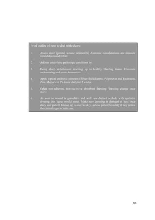 88
Brief outline of how to deal with ulcers:
1. Assess ulcer (general wound parameters) Anatomic considerations and measure
wound discussed before
2. Address underlying pathologic conditions by
3. Doing sharp debridement reaching up to healthy bleeding tissue. Eliminate
undermining and assure hemostasis.
4. Apply topical antibiotic ointment (Silver Sulfadiazine. Polymyxin and Bacitracin,
Zinc, Mupuricin 2%.)once daily for 2 weeks.
5. Select non-adherent, non-occlusive absorbent dressing (dressing change once
daily)
6. As soon as wound is granulated and well vascularized occlude with synthetic
dressing that keeps would moist. Make sure dressing is changed at least once
daily, and patient follows up is once weekly. Advise patient to notify if they notice
the clinical signs of infection.
7. Once wound has healed plan strategy for protection ie education, offloading, moist
environment and protective footware.
 