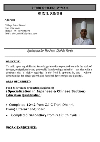CURRICULUM VITAE
SUNIL SINGH
Application for The Post: Chef De Partie
OBJECTIVE:
To build upon my skills and knowledge in order to proceed towards the peak of
success, professionally and personally I am looking a suitable position with a
company that is highly regarded in the field it operates in, and where
opportunities for career growth and personal development are plentiful.
AREA OF INTREST:
Food & Beverage Production Department
(Specialization in Japanese & Chinese Section)
Education Qualification:
• Completed 10+2 from G.I.C Thati Dhanri.
From( Uttarakhand)Board
• Completed Secondary from G.I.C Chinyali i
WORK EXPERIENCE:
Address:
Village Paturi Dhanri
Dist: Uttarkashi
Mobile: +91 9891788595
Email: chef_sunil87@yahoo.com
 
