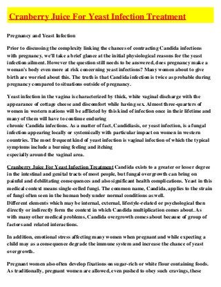 Cranberry Juice For Yeast Infection Treatment

Pregnancy and Yeast Infection

Prior to discussing the complexity linking the chances of contracting Candida infections
with pregnancy, we'll take a brief glance at the initial physiological reasons for the yeast
infection ailment. However the question still needs to be answered, does pregnancy make a
woman's body even more at risk concerning yeast infections? Many women about to give
birth are worried about this. The truth is that Candida infection is twice as probable during
pregnancy compared to situations outside of pregnancy.

Yeast infection in the vagina is characterized by thick, white vaginal discharge with the
appearance of cottage cheese and discomfort while having sex. Almost three-quarters of
women in western nations will be afflicted by this kind of infection once in their lifetime and
many of them will have to continue enduring
chronic Candida infections. As a matter of fact, Candidiasis, or yeast infection, is a fungal
infection appearing locally or systemically with particular impact on women in western
countries. The most frequent kind of yeast infection is vaginal infection of which the typical
symptoms include a burning feeling and itching
especially around the vaginal area.

Cranberry Juice For Yeast Infection Treatment Candida exists to a greater or lesser degree
in the intestinal and genital tracts of most people, but fungal overgrowth can bring on
painful and debilitating consequences and also significant health complications. Yeast in this
medical context means single-celled fungi. The common name, Candida, applies to the strain
of fungi often seen in the human body under normal conditions as well.
Different elements which may be internal, external, lifestyle-related or psychological then
directly or indirectly form the context in which Candida multiplication comes about. As
with many other medical problems, Candida overgrowth comes about because of group of
factors and related interactions.

In addition, emotional stress affecting many women when pregnant and while expecting a
child may as a consequence degrade the immune system and increase the chance of yeast
overgrowth.

Pregnant women also often develop fixations on sugar-rich or white flour containing foods.
As traditionally, pregnant women are allowed, even pushed to obey such cravings, these
 