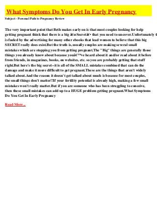 What Symptoms Do You Get In Early Pregnancy
Subject - Personal Path to Pregnancy Review


The very important point that Beth makes early on is that most couples looking for help
getting pregnant think that there is a big â€œSecretâ€• that you need to uncover.Unfortunately th
is fueled by the advertising for many other ebooks that lead women to believe that this big
SECRET really does exist.But the truth is, usually couples are making several small
mistakes which are stopping you from getting pregnant.The "Big" things are generally those
things you already know about because youâ€™ve heard about it and/or read about it before
from friends, in magazines, books, on websites, etc. so you are probably getting that stuff
right.But here's the big secret--it is all of the SMALL mistakes combined that can do the
damage and make it more difficult to get pregnant.These are the things that aren't widely
talked about.And the reason it doesn't get talked about much is because for most couples,
the small things don't matter!!If your fertility potential is already high, making a few small
mistakes won't really matter.But if you are someone who has been struggling to conceive,
then these small mistakes can add up to a HUGE problem getting pregnant.What Symptoms
Do You Get In Early Pregnancy

Read More...
 
