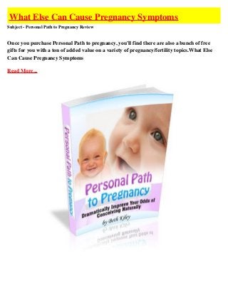 What Else Can Cause Pregnancy Symptoms
Subject - Personal Path to Pregnancy Review


Once you purchase Personal Path to pregnancy, you'll find there are also a bunch of free
gifts for you with a ton of added value on a variety of pregnancy/fertility topics.What Else
Can Cause Pregnancy Symptoms

Read More...
 