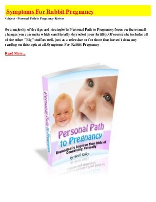 Symptoms For Rabbit Pregnancy
Subject - Personal Path to Pregnancy Review


So a majority of the tips and strategies in Personal Path to Pregnancy focus on these small
changes you can make which can literally skyrocket your fertility.Of course she includes all
of the other "Big" stuff as well, just as a refresher or for those that haven't done any
reading on this topic at all.Symptoms For Rabbit Pregnancy

Read More...
 