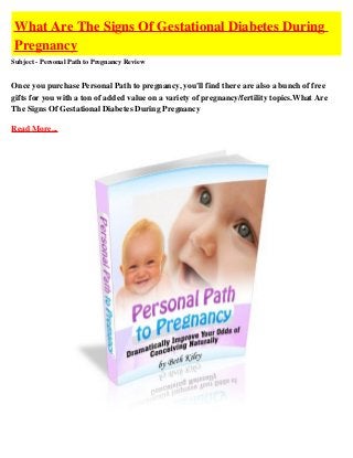 What Are The Signs Of Gestational Diabetes During
Pregnancy
Subject - Personal Path to Pregnancy Review


Once you purchase Personal Path to pregnancy, you'll find there are also a bunch of free
gifts for you with a ton of added value on a variety of pregnancy/fertility topics.What Are
The Signs Of Gestational Diabetes During Pregnancy

Read More...
 
