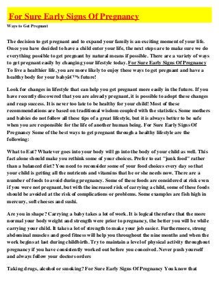 For Sure Early Signs Of Pregnancy
Ways to Get Pregnant


The decision to get pregnant and to expand your family is an exciting moment of your life.
Once you have decided to have a child enter your life, the next steps are to make sure we do
everything possible to get pregnant by natural means if possible. There are a variety of ways
to get pregnant easily by changing your lifestyle today. For Sure Early Signs Of Pregnancy
To live a healthier life, you are more likely to enjoy these ways to get pregnant and have a
healthy body for your babyâ€™s future!

Look for changes in lifestyle that can help you get pregnant more easily in the future. If you
have recently discovered that you are already pregnant, it is possible to adopt these changes
and reap success. It is never too late to be healthy for your child! Most of these
recommendations are based on traditional wisdom coupled with the statistics. Some mothers
and babies do not follow all these tips of a great lifestyle, but it is always better to be safe
when you are responsible for the life of another human being. For Sure Early Signs Of
Pregnancy Some of the best ways to get pregnant through a healthy lifestyle are the
following:

What to Eat? Whatever goes into your body will go into the body of your child as well. This
fact alone should make you rethink some of your choices. Prefer to eat "junk food" rather
than a balanced diet? You need to reconsider some of your food choices every day so that
your child is getting all the nutrients and vitamins that he or she needs now. There are a
number of foods to avoid during pregnancy. Some of these foods are considered at risk even
if you were not pregnant, but with the increased risk of carrying a child, some of these foods
should be avoided at the risk of complications or problems. Some examples are fish high in
mercury, soft cheeses and sushi.

Are you in shape? Carrying a baby takes a lot of work. It is logical therefore that the more
normal your body weight and strength were prior to pregnancy, the better you will be while
carrying your child. It takes a lot of strength to make your job easier. Furthermore, strong
abdominal muscles and good fitness will help you throughout the nine months and when the
work begins at last during childbirth. Try to maintain a level of physical activity throughout
pregnancy if you have consistently worked out before you conceived. Never push yourself
and always follow your doctors orders

Taking drugs, alcohol or smoking? For Sure Early Signs Of Pregnancy You know that
 