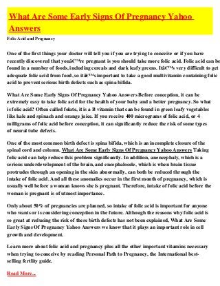 What Are Some Early Signs Of Pregnancy Yahoo
Answers
Folic Acid and Pregnancy


One of the first things your doctor will tell you if you are trying to conceive or if you have
recently discovered that youâ€™re pregnant is you should take more folic acid. Folic acid can be
found in a number of foods, including cereals and dark leafy greens. Itâ€™s very difficult to get
adequate folic acid from food, so itâ€™s important to take a good multivitamin containing folic
acid to prevent serious birth defects such as spina bifida.

What Are Some Early Signs Of Pregnancy Yahoo Answers Before conception, it can be
extremely easy to take folic acid for the health of your baby and a better pregnancy. So what
is folic acid? Often called folate, it is a B vitamin that can be found in green leafy vegetables
like kale and spinach and orange juice. If you receive 400 micrograms of folic acid, or 4
milligrams of folic acid before conception, it can significantly reduce the risk of some types
of neural tube defects.

One of the most common birth defect is spina bifida, which is an incomplete closure of the
spinal cord and column. What Are Some Early Signs Of Pregnancy Yahoo Answers Taking
folic acid can help reduce this problem significantly. In addition, anencephaly, which is a
serious underdevelopment of the brain, and encephalocele, which is when brain tissue
protrudes through an opening in the skin abnormally, can both be reduced through the
intake of folic acid. And all these anomalies occur in the first month of pregnancy, which is
usually well before a woman knows she is pregnant. Therefore, intake of folic acid before the
woman is pregnant is of utmost importance.

Only about 50% of pregnancies are planned, so intake of folic acid is important for anyone
who wants or is considering conception in the future. Although the reasons why folic acid is
so great at reducing the risk of these birth defects has not been explained, What Are Some
Early Signs Of Pregnancy Yahoo Answers we know that it plays an important role in cell
growth and development.

Learn more about folic acid and pregnancy plus all the other important vitamins necessary
when trying to conceive by reading Personal Path to Pregnancy, the International best-
selling fertlity guide.

Read More...
 