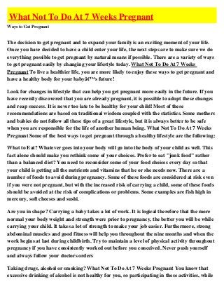 What Not To Do At 7 Weeks Pregnant
Ways to Get Pregnant


The decision to get pregnant and to expand your family is an exciting moment of your life.
Once you have decided to have a child enter your life, the next steps are to make sure we do
everything possible to get pregnant by natural means if possible. There are a variety of ways
to get pregnant easily by changing your lifestyle today. What Not To Do At 7 Weeks
Pregnant To live a healthier life, you are more likely to enjoy these ways to get pregnant and
have a healthy body for your babyâ€™s future!

Look for changes in lifestyle that can help you get pregnant more easily in the future. If you
have recently discovered that you are already pregnant, it is possible to adopt these changes
and reap success. It is never too late to be healthy for your child! Most of these
recommendations are based on traditional wisdom coupled with the statistics. Some mothers
and babies do not follow all these tips of a great lifestyle, but it is always better to be safe
when you are responsible for the life of another human being. What Not To Do At 7 Weeks
Pregnant Some of the best ways to get pregnant through a healthy lifestyle are the following:

What to Eat? Whatever goes into your body will go into the body of your child as well. This
fact alone should make you rethink some of your choices. Prefer to eat "junk food" rather
than a balanced diet? You need to reconsider some of your food choices every day so that
your child is getting all the nutrients and vitamins that he or she needs now. There are a
number of foods to avoid during pregnancy. Some of these foods are considered at risk even
if you were not pregnant, but with the increased risk of carrying a child, some of these foods
should be avoided at the risk of complications or problems. Some examples are fish high in
mercury, soft cheeses and sushi.

Are you in shape? Carrying a baby takes a lot of work. It is logical therefore that the more
normal your body weight and strength were prior to pregnancy, the better you will be while
carrying your child. It takes a lot of strength to make your job easier. Furthermore, strong
abdominal muscles and good fitness will help you throughout the nine months and when the
work begins at last during childbirth. Try to maintain a level of physical activity throughout
pregnancy if you have consistently worked out before you conceived. Never push yourself
and always follow your doctors orders

Taking drugs, alcohol or smoking? What Not To Do At 7 Weeks Pregnant You know that
excessive drinking of alcohol is not healthy for you, so participating in these activities, while
 