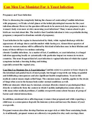 Can Men Use Monistat For A Yeast Infection

Pregnancy and Yeast Infection

Prior to discussing the complexity linking the chances of contracting Candida infections
with pregnancy, we'll take a brief glance at the initial physiological reasons for the yeast
infection ailment. However the question still needs to be answered, does pregnancy make a
woman's body even more at risk concerning yeast infections? Many women about to give
birth are worried about this. The truth is that Candida infection is twice as probable during
pregnancy compared to situations outside of pregnancy.

Yeast infection in the vagina is characterized by thick, white vaginal discharge with the
appearance of cottage cheese and discomfort while having sex. Almost three-quarters of
women in western nations will be afflicted by this kind of infection once in their lifetime and
many of them will have to continue enduring
chronic Candida infections. As a matter of fact, Candidiasis, or yeast infection, is a fungal
infection appearing locally or systemically with particular impact on women in western
countries. The most frequent kind of yeast infection is vaginal infection of which the typical
symptoms include a burning feeling and itching
especially around the vaginal area.

Can Men Use Monistat For A Yeast Infection Candida exists to a greater or lesser degree in
the intestinal and genital tracts of most people, but fungal overgrowth can bring on painful
and debilitating consequences and also significant health complications. Yeast in this
medical context means single-celled fungi. The common name, Candida, applies to the strain
of fungi often seen in the human body under normal conditions as well.
Different elements which may be internal, external, lifestyle-related or psychological then
directly or indirectly form the context in which Candida multiplication comes about. As
with many other medical problems, Candida overgrowth comes about because of group of
factors and related interactions.

In addition, emotional stress affecting many women when pregnant and while expecting a
child may as a consequence degrade the immune system and increase the chance of yeast
overgrowth.

Pregnant women also often develop fixations on sugar-rich or white flour containing foods.
As traditionally, pregnant women are allowed, even pushed to obey such cravings, these
 