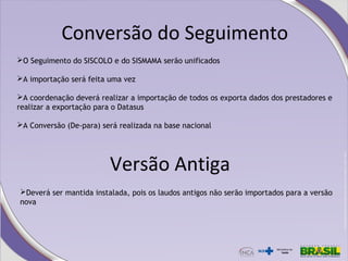 Conversão do Seguimento
O Seguimento do SISCOLO e do SISMAMA serão unificados
A importação será feita uma vez
A coordenação deverá realizar a importação de todos os exporta dados dos prestadores e
realizar a exportação para o Datasus
A Conversão (De-para) será realizada na base nacional
Versão Antiga
Deverá ser mantida instalada, pois os laudos antigos não serão importados para a versão
nova
 