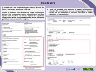 A mulher entra em seguimento para câncer do colo do
útero a partir dos seguintes critérios:
1.Todas as mulheres com resultado de exame citopatológico
alterado. São considerados exames citopatológicos alterados
aqueles com resultado de células atípicas de significado
indeterminado, atipias em células escamosas, atipias em células
glandulares e outras neoplasias malignas.
2. Todas as mulheres com resultado de exame histopatológico
alterado. São considerados exames histopatológicos alterados
aqueles em que informado no resultado uma lesão de caráter
neoplásico ou pré-neoplásico.
Colo do útero
 