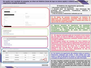 No quadro com resultado da pesquisa, ao clicar em histórico (ícone de lupa na coluna opção) o sistema exibe o histórico de
seguimento completo da paciente
O histórico de seguimento apresenta:
informações cadastrais da paciente;
a situação atual de seguimento - Sem informação, Não
localizada, Em seguimento, Transferência, Alta/Cura e
Recusa/Abandono; e
a lista de exames e tratamentos realizados por ela.
(1) Os dados da paciente visualizados no histórico de
seguimento são informações resumidas. Para visualizar os
dados pessoais completos da mulher, o usuário deve clicar na
lupa ao lado do campo cartão SUS.
(4) No histórico de seguimento são exibidos todos os exames e
tratamentos realizados pela mulher. A data exibida para cada
exame é a data de liberação do mesmo. A coluna situação exibe
a situação de seguimento no momento de cada informação.
Ao clicar visualizar resultado do exame representado pela lupa
na coluna "Opção" será apresentada o laudo resumido do
respectivo exame com informações da unidade de saúde que
solicitou o exame, do prestador que emitiu o laudo e a descrição
do resultado do exame
(2) Algumas situações de seguimento são atualizadas
automaticamente enquanto outras precisam ser informadas,
acionando o link "Alterar Situação de Seguimento“, pelas
coordenações ou unidades de saúde que realizam o
acompanhamento da mulher.
(3) Em algumas situações pode ser necessário incluir exames
que não estão na base do SISCAN no seguimento da mulher.
Informações sobre tratamentos realizados também podem ser
incluídas no SISCAN.
As informações podem ser incluídas em "novo histórico de
seguimento". Se a mulher está em seguimento apenas para colo
só será possível incluir exames de colo do útero, se apenas para
mama, somente exames de mama. Se a mulher está no
seguimento para os dois tipos de câncer, o usuário deverá
escolher a aba colo ou mama, dependendo do tipo de
exame/tratamento que queira cadastrar.
 