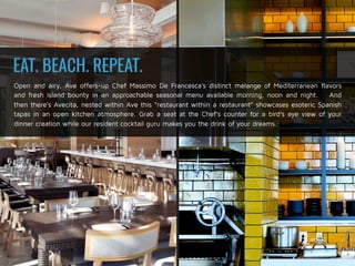 Open and airy, Ave offers-up Chef Massimo De Francesca’s distinct mélange of Mediterranean flavors
and fresh island bounty in an approachable seasonal menu available morning, noon and night. And
then there’s Avecita, nested within Ave this “restaurant within a restaurant” showcases esoteric Spanish
tapas in an open kitchen atmosphere. Grab a seat at the Chef’s counter for a bird’s eye view of your
dinner creation while our resident cocktail guru makes you the drink of your dreams.
EAT. BEACH. REPEAT.
 