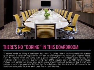 THERE’S NO “BORING” IN THIS BOARDROOM
At Seafire there’s no boring in boardroom. You’ll find 20,000 sq. feet of sprawling indoor and outdoor
space offering a variety of utopic venues that can be tailored specifically to suit your corporate needs.
Start the morning bright and sunny with a power breakfast on our outdoor events terrace, then
collaborate with your colleagues over sweeping views of the turquoise sea in our 10th story Penthouse.
Perhaps you’ll want to host private client confab in one of our three beach bungalows? Cap it all off with
a stellar evening in our expansive 7,076 sq foot Aurea Ballroom, then take the whole office down to the
beach to mingle under the stars. Work never felt so much like play!
 