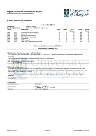 Higher Education Achievement Report
(incorporating European Diploma Supplement)
Student: 2225027 Page 2 of 7 Date of HEAR: 07/12/2016
4d Record of Learning and Achievement
Academic Year 2015-16
Programme Master of Science
Main Field(s) of Study Electronics and Electrical Engineering
Course Description Level Credits ECTS
Credits
Grade Grade
Points
ENG 5021 Computer Communications M 11 20 10 A5 18
ENG 5022 Control M 11 20 10 B3 15
ENG 5027 Digital Signal Processing 11 20 10 B2 16
ENG 5055 Micro & Nano Technology 11 20 10 C3 12
ENG 5059P MSc Project 11 60 30 A5 18
ENG 5092 VLSI Design M 11 20 10 A4 19
ENG 5220 Real Time Embedded Programming 11 20 10 B2 16
Final Award of Master of Science, With Merit
Awarded on 01 December 2016
5 Qualification – Function and Access to Further Study
This qualification may allow access to further study (at SCQF Level 11 or 12) subject to the individual requirements of the institution
concerned.
The following professional bodies or institutions have accredited this qualification:
MSc Electronics and Electrical Engineering
No accreditation
6 Additional Achievements
Students at the University of Glasgow have the opportunity to engage in extra-curricular activities which may contribute to the life of the
University and the wider community as well as to their own personal and professional development. The achievements reported here have
been verified by the University of Glasgow.
Formal verified records of additional achievements were first collected for academic session 2011-12. Achievements prior to this will not
show here.
None Verified
7 Certification
Date of Transcript 07/12/2016
Authentication
Capacity Head of the Registry
 