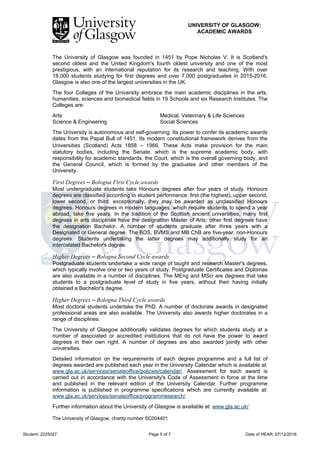 UNIVERSITY OF GLASGOW:
ACADEMIC AWARDS
Student: 2225027 Page 5 of 7 Date of HEAR: 07/12/2016
The University of Glasgow was founded in 1451 by Pope Nicholas V. It is Scotland's
second oldest and the United Kingdom's fourth oldest university and one of the most
prestigious, with an international reputation for its research and teaching. With over
18,000 students studying for first degrees and over 7,000 postgraduates in 2015-2016,
Glasgow is also one of the largest universities in the UK.
The four Colleges of the University embrace the main academic disciplines in the arts,
humanities, sciences and biomedical fields in 19 Schools and six Research Institutes. The
Colleges are:
Arts Medical, Veterinary & Life Sciences
Science & Engineering Social Sciences
The University is autonomous and self-governing. Its power to confer its academic awards
dates from the Papal Bull of 1451. Its modern constitutional framework derives from the
Universities (Scotland) Acts 1858 – 1966. These Acts make provision for the main
statutory bodies, including the Senate, which is the supreme academic body, with
responsibility for academic standards, the Court, which is the overall governing body, and
the General Council, which is formed by the graduates and other members of the
University.
First Degrees – Bologna First Cycle awards
Most undergraduate students take Honours degrees after four years of study. Honours
degrees are classified according to student performance: first (the highest), upper second,
lower second, or third; exceptionally, they may be awarded as unclassified Honours
degrees. Honours degrees in modern languages, which require students to spend a year
abroad, take five years. In the tradition of the Scottish ancient universities, many first
degrees in arts disciplines have the designation Master of Arts; other first degrees have
the designation Bachelor. A number of students graduate after three years with a
Designated or General degree. The BDS, BVMS and MB ChB are five-year, non-Honours
degrees. Students undertaking the latter degrees may additionally study for an
intercalated Bachelor's degree.
Higher Degrees – Bologna Second Cycle awards
Postgraduate students undertake a wide range of taught and research Master's degrees,
which typically involve one or two years of study. Postgraduate Certificates and Diplomas
are also available in a number of disciplines. The MEng and MSci are degrees that take
students to a postgraduate level of study in five years, without their having initially
obtained a Bachelor's degree.
Higher Degrees – Bologna Third Cycle awards
Most doctoral students undertake the PhD. A number of doctorate awards in designated
professional areas are also available. The University also awards higher doctorates in a
range of disciplines.
The University of Glasgow additionally validates degrees for which students study at a
number of associated or accredited institutions that do not have the power to award
degrees in their own right. A number of degrees are also awarded jointly with other
universities.
Detailed information on the requirements of each degree programme and a full list of
degrees awarded are published each year in the University Calendar which is available at:
www.gla.ac.uk/services/senateoffice/policies/calendar/. Assessment for each award is
carried out in accordance with the University's Code of Assessment in force at the time
and published in the relevant edition of the University Calendar. Further programme
information is published in programme specifications which are currently available at:
www.gla.ac.uk/services/senateoffice/programmesearch/
Further information about the University of Glasgow is available at: www.gla.ac.uk/
The University of Glasgow, charity number SC004401
 