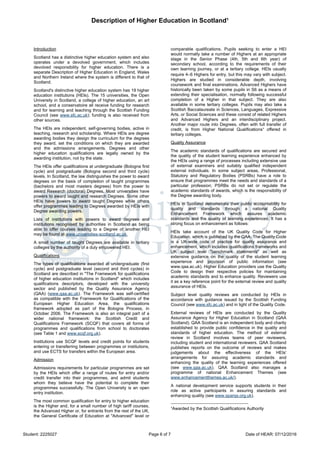 Description of Higher Education in Scotland¹
Student: 2225027 Page 6 of 7 Date of HEAR: 07/12/2016
Introduction
Scotland has a distinctive higher education system and also
operates under a devolved government, which includes
devolved responsibility for higher education. There is a
separate Description of Higher Education in England, Wales
and Northern Ireland where the system is different to that of
Scotland.
Scotland's distinctive higher education system has 19 higher
education institutions (HEIs). The 15 universities, the Open
University in Scotland, a college of higher education, an art
school, and a conservatoire all receive funding for research
and for learning and teaching through the Scottish Funding
Council (see www.sfc.ac.uk); funding is also received from
other sources.
The HEIs are independent, self-governing bodies, active in
teaching, research and scholarship. Where HEIs are degree
awarding bodies they design the curriculum for the degrees
they award, set the conditions on which they are awarded
and the admissions arrangements. Degrees and other
higher education qualifications are legally owned by the
awarding institution, not by the state.
The HEIs offer qualifications at undergraduate (Bologna first
cycle) and postgraduate (Bologna second and third cycle)
levels. In Scotland, the law distinguishes the power to award
degrees on the basis of completion of taught programmes
(bachelors and most masters degrees) from the power to
award Research (doctoral) Degrees. Most universities have
powers to award taught and research Degrees. Some other
HEIs have powers to award taught Degrees while others
offer programmes leading to Degrees awarded by HEIs with
Degree awarding powers.
Lists of institutions with powers to award degrees and
institutions recognised by authorities in Scotland as being
able to offer courses leading to a Degree of another HEI
may be found at www.universities-scotland.ac.uk.
A small number of taught Degrees are available in tertiary
colleges by the authority of a duly empowered HEI.
Qualifications
The types of qualifications awarded at undergraduate (first
cycle) and postgraduate level (second and third cycles) in
Scotland are described in "The Framework for qualifications
of higher education institutions in Scotland" which includes
qualifications descriptors, developed with the university
sector and published by the Quality Assurance Agency
(QAA) (www.qaa.ac.uk). The Framework was self-certified
as compatible with the Framework for Qualifications of the
European Higher Education Area, the qualifications
framework adopted as part of the Bologna Process, in
October 2006. The Framework is also an integral part of a
wider national framework: the Scottish Credit and
Qualifications Framework (SCQF) that covers all forms of
programmes and qualifications from school to doctorates
(see Table 1 and www.scqf.org.uk).
Institutions use SCQF levels and credit points for students
entering or transferring between programmes or institutions,
and use ECTS for transfers within the European area.
Admission
Admissions requirements for particular programmes are set
by the HEIs which offer a range of routes for entry and/or
credit transfer into their programmes, and admit students
whom they believe have the potential to complete their
programmes successfully. The Open University is an open
entry institution.
The most common qualification for entry to higher education
is the Higher and, for a small number of high tariff courses,
the Advanced Higher or, for entrants from the rest of the UK,
the General Certificate of Education at "Advanced" level or
comparable qualifications. Pupils seeking to enter a HEI
would normally take a number of Highers at an appropriate
stage in the Senior Phase (4th, 5th and 6th year) of
secondary school, according to the requirements of their
own learning journey, or at a tertiary college. HEIs usually
require 4–6 Highers for entry, but this may vary with subject.
Highers are studied in considerable depth, involving
coursework and final examinations. Advanced Highers have
historically been taken by some pupils in S6 as a means of
extending their specialisation, normally following successful
completion of a Higher in that subject. They are also
available in some tertiary colleges. Pupils may also take a
Scottish Baccalaureate in Sciences, Languages, Expressive
Arts, or Social Sciences and these consist of related Highers
and Advanced Highers and an interdisciplinary project.
Another major route into Degrees, often with full transfer of
credit, is from Higher National Qualifications¹ offered in
tertiary colleges.
Quality Assurance
The academic standards of qualifications are secured and
the quality of the student learning experience enhanced by
the HEIs using a range of processes including extensive use
of external examiners and suitably qualified independent
external individuals. In some subject areas, Professional,
Statutory and Regulatory Bodies (PSRBs) have a role to
ensure that programmes meet the needs and standards of a
particular profession; PSRBs do not set or regulate the
academic standards of awards, which is the responsibility of
the Degree awarding body.
HEIs in Scotland demonstrate their public accountability for
quality and standards through a national Quality
Enhancement Framework which assures academic
standards and the quality of learning experiences. It has a
strong focus on enhancement as follows:
HEIs take account of the UK Quality Code for Higher
Education, which is published by the QAA. The Quality Code
is a UK-wide code of practice for quality assurance and
enhancement, which includes qualifications frameworks and
UK subject level "benchmark statements" as well as
extensive guidance on the quality of the student learning
experience and provision of public information (see
www.qaa.ac.uk). Higher Education providers use the Quality
Code to design their respective policies for maintaining
academic standards and to enhance quality. Reviewers use
it as a key reference point for the external review and quality
assurance of HEIs.
Subject level quality reviews are conducted by HEIs in
accordance with guidance issued by the Scottish Funding
Council (see www.sfc.ac.uk) and in light of the Quality Code.
External reviews of HEIs are conducted by the Quality
Assurance Agency for Higher Education in Scotland (QAA
Scotland). QAA Scotland is an independent body and charity
established to provide public confidence in the quality and
standards of higher education. The method of external
review in Scotland involves teams of peer reviewers,
including student and international reviewers. QAA Scotland
publishes reports on the outcome of reviews and makes
judgements about the effectiveness of the HEIs'
arrangements for assuring academic standards and
enhancing the quality of the learning experiences offered
(see www.qaa.ac.uk). QAA Scotland also manages a
programme of national Enhancement Themes (see
www.enhancementthemes.ac.uk/).
A national development service supports students in their
role as active participants in assuring standards and
enhancing quality (see www.sparqs.org.uk).
¹Awarded by the Scottish Qualifications Authority
 