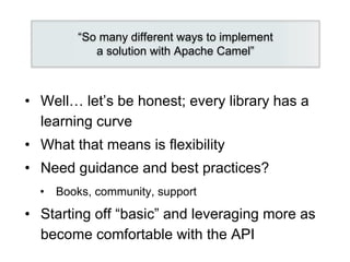 • Well… let’s be honest; every library has a
learning curve
• What that means is flexibility
• Need guidance and best practices?
• Books, community, support
• Starting off “basic” and leveraging more as
become comfortable with the API
“So many different ways to implement
a solution with Apache Camel”
 