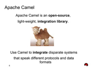 6
Apache Camel
Apache Camel is an open-source,
light-weight, integration library.
Use Camel to integrate disparate systems
that speak different protocols and data
formats
 